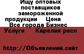 Ищу оптовых поставщиков замороженной продукции. › Цена ­ 10 - Все города Бизнес » Услуги   . Карелия респ.